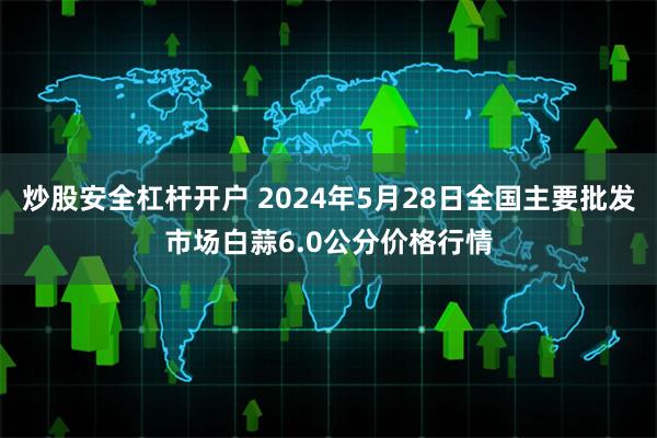 炒股安全杠杆开户 2024年5月28日全国主要批发市场白蒜6.0公分价格行情