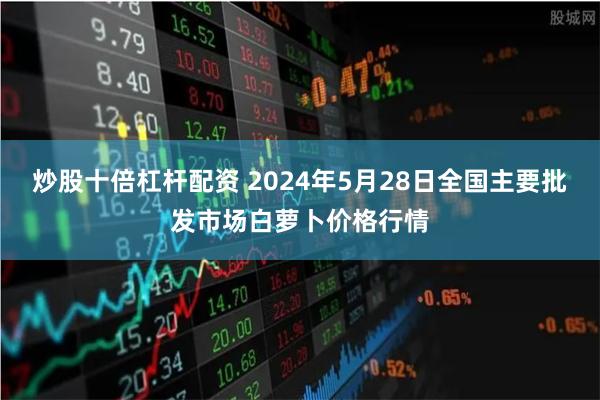 炒股十倍杠杆配资 2024年5月28日全国主要批发市场白萝卜价格行情