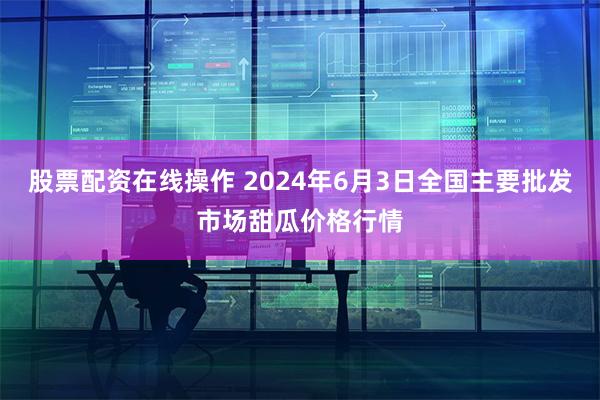 股票配资在线操作 2024年6月3日全国主要批发市场甜瓜价格行情