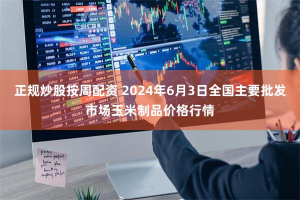 正规炒股按周配资 2024年6月3日全国主要批发市场玉米制品价格行情