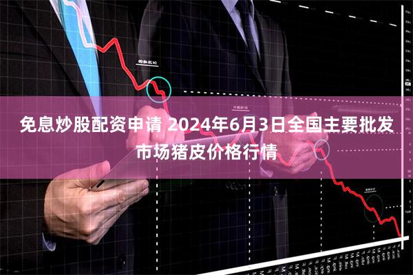 免息炒股配资申请 2024年6月3日全国主要批发市场猪皮价格行情