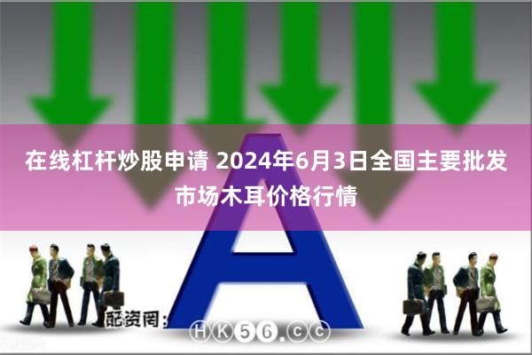 在线杠杆炒股申请 2024年6月3日全国主要批发市场木耳价格行情