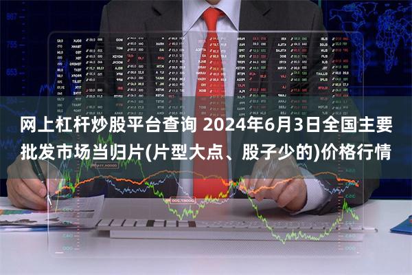 网上杠杆炒股平台查询 2024年6月3日全国主要批发市场当归片(片型大点、股子少的)价格行情