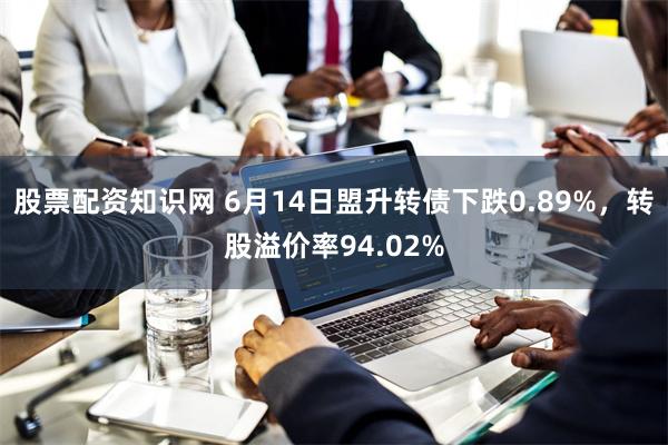 股票配资知识网 6月14日盟升转债下跌0.89%，转股溢价率94.02%