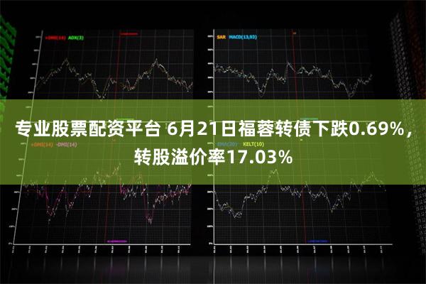 专业股票配资平台 6月21日福蓉转债下跌0.69%，转股溢价率17.03%