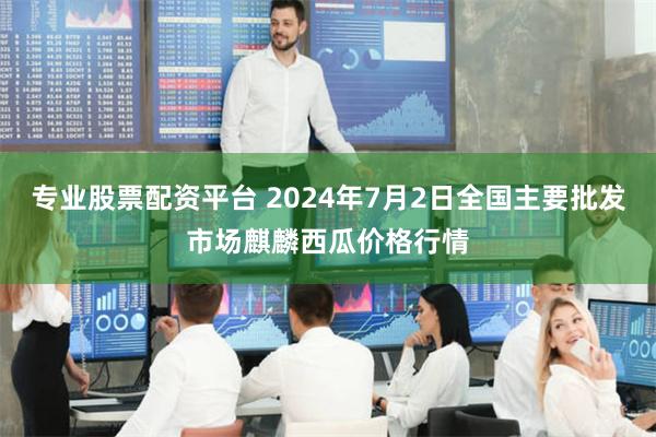 专业股票配资平台 2024年7月2日全国主要批发市场麒麟西瓜价格行情