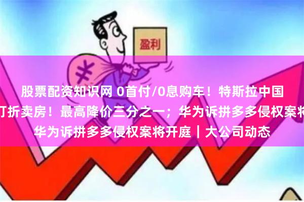 股票配资知识网 0首付/0息购车！特斯拉中国放大招；李嘉诚再打折卖房！最高降价三分之一；华为诉拼多多侵权案将开庭｜大公司动态