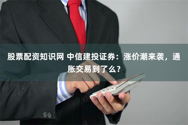 股票配资知识网 中信建投证券：涨价潮来袭，通胀交易到了么？