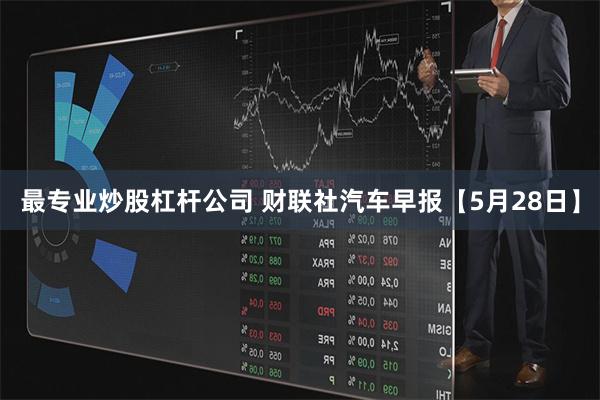 最专业炒股杠杆公司 财联社汽车早报【5月28日】