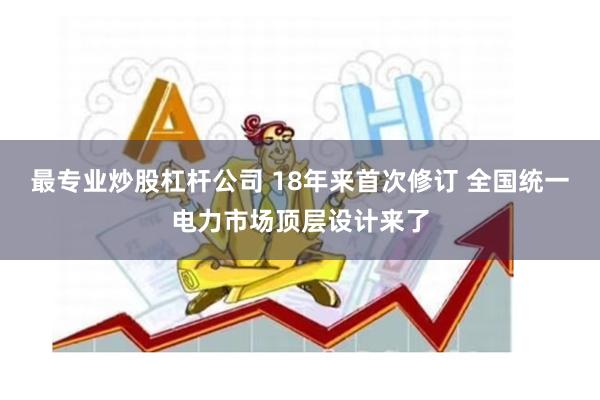 最专业炒股杠杆公司 18年来首次修订 全国统一电力市场顶层设计来了