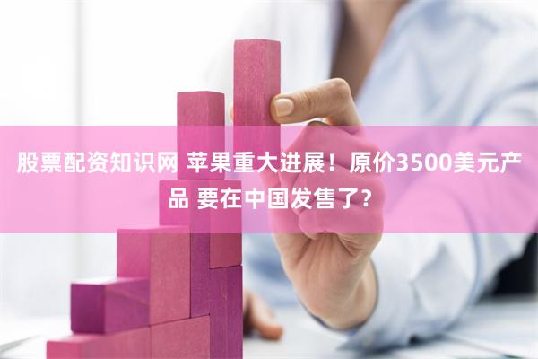 股票配资知识网 苹果重大进展！原价3500美元产品 要在中国发售了？