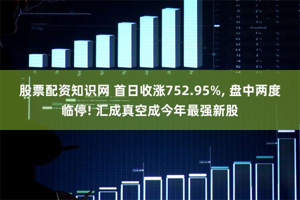 股票配资知识网 首日收涨752.95%, 盘中两度临停! 汇成真空成今年最强新股