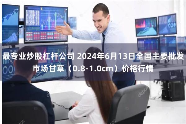 最专业炒股杠杆公司 2024年6月13日全国主要批发市场甘草（0.8-1.0cm）价格行情