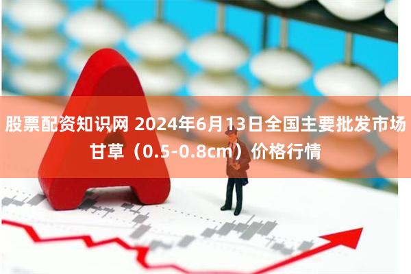 股票配资知识网 2024年6月13日全国主要批发市场甘草（0.5-0.8cm）价格行情