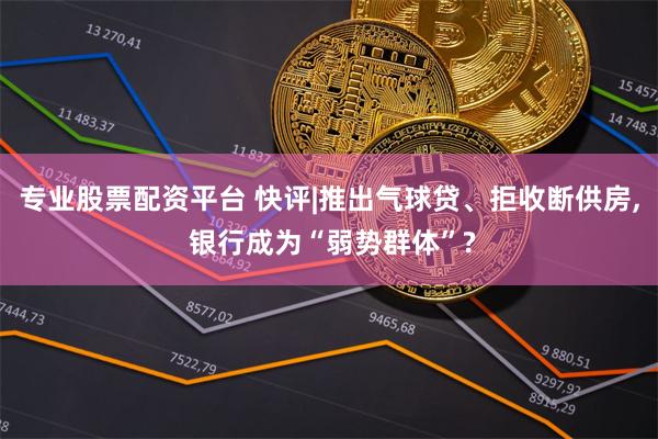 专业股票配资平台 快评|推出气球贷、拒收断供房, 银行成为“弱势群体”?