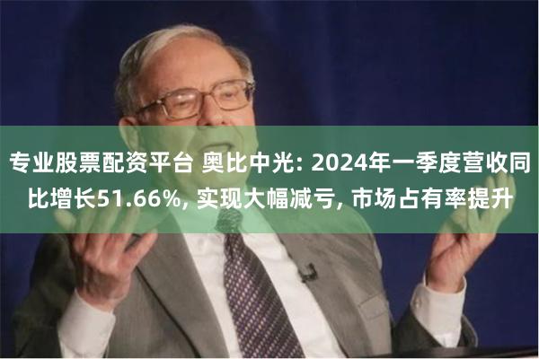 专业股票配资平台 奥比中光: 2024年一季度营收同比增长51.66%, 实现大幅减亏, 市场占有率提升