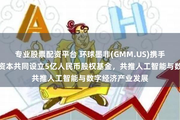 专业股票配资平台 环球墨非(GMM.US)携手扬子文旅、恒运资本共同设立5亿人民币股权基金，共推人工智能与数字经济产业发展