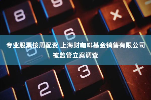 专业股票按周配资 上海财咖啡基金销售有限公司被监管立案调查