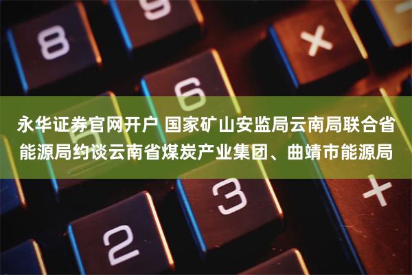 永华证券官网开户 国家矿山安监局云南局联合省能源局约谈云南省煤炭产业集团、曲靖市能源局