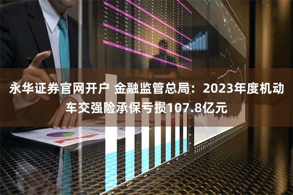 永华证券官网开户 金融监管总局：2023年度机动车交强险承保亏损107.8亿元