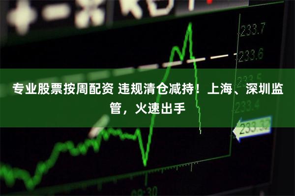 专业股票按周配资 违规清仓减持！上海、深圳监管，火速出手