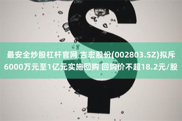 最安全炒股杠杆官网 吉宏股份(002803.SZ)拟斥6000万元至1亿元实施回购 回购价不超18.2元/股