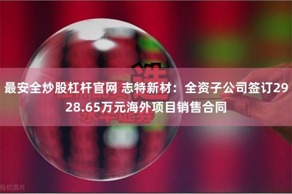 最安全炒股杠杆官网 志特新材：全资子公司签订2928.65万元海外项目销售合同