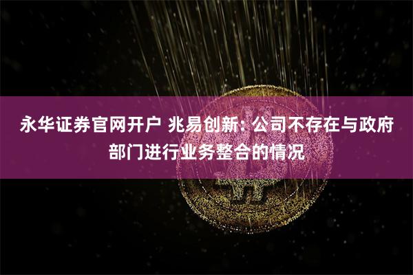 永华证券官网开户 兆易创新: 公司不存在与政府部门进行业务整合的情况