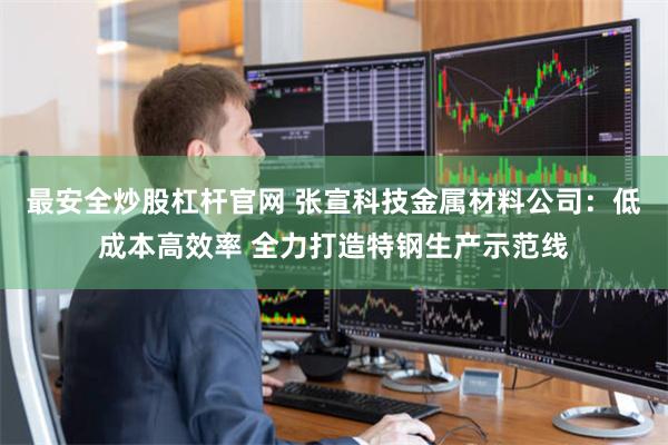 最安全炒股杠杆官网 张宣科技金属材料公司：低成本高效率 全力打造特钢生产示范线