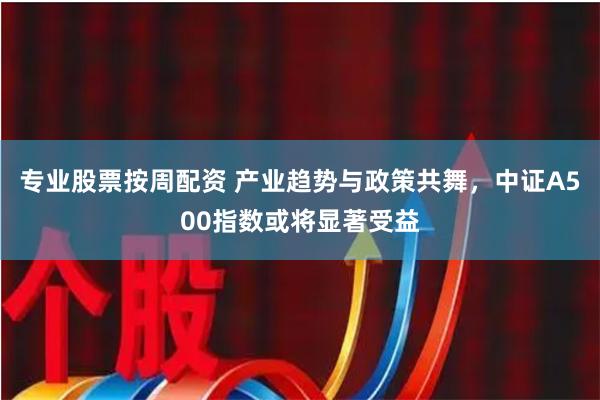 专业股票按周配资 产业趋势与政策共舞，中证A500指数或将显著受益