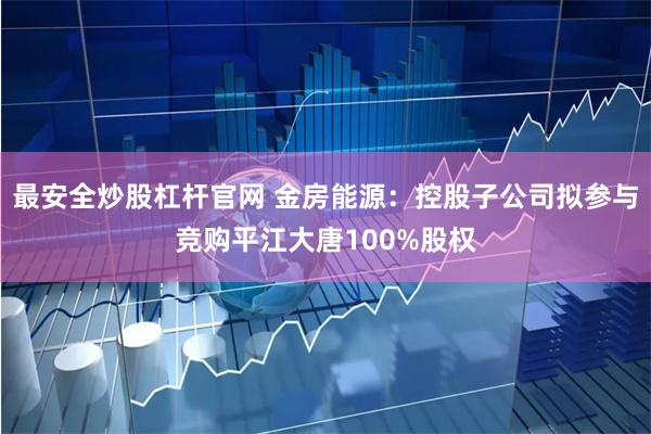 最安全炒股杠杆官网 金房能源：控股子公司拟参与竞购平江大唐100%股权