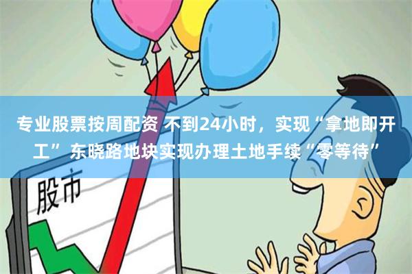 专业股票按周配资 不到24小时，实现“拿地即开工” 东晓路地块实现办理土地手续“零等待”