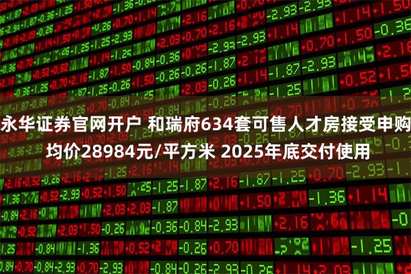 永华证券官网开户 和瑞府634套可售人才房接受申购 均价28984元/平方米 2025年底交付使用